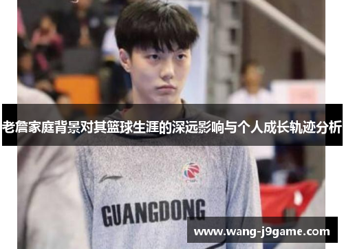 老詹家庭背景对其篮球生涯的深远影响与个人成长轨迹分析