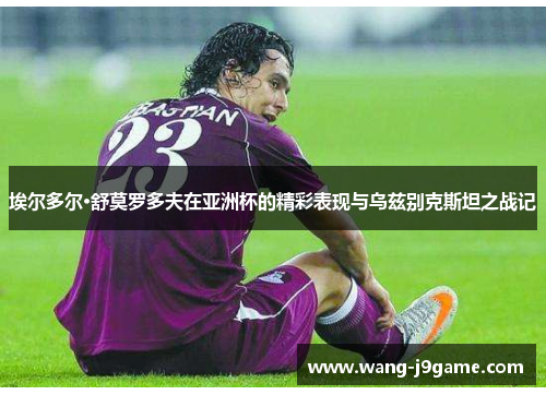 埃尔多尔·舒莫罗多夫在亚洲杯的精彩表现与乌兹别克斯坦之战记