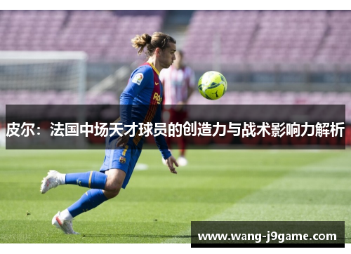 皮尔：法国中场天才球员的创造力与战术影响力解析