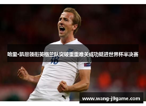 哈里·凯恩领衔英格兰队突破重重难关成功挺进世界杯半决赛 哈里·凯恩领衔英格兰队突破重重难关成功挺进世界杯半决赛