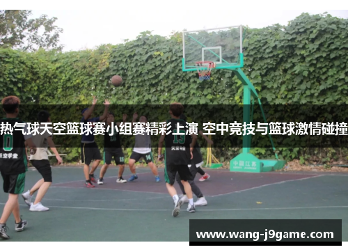 热气球天空篮球赛小组赛精彩上演 空中竞技与篮球激情碰撞