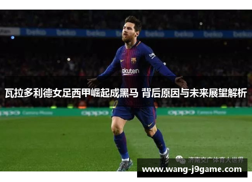 瓦拉多利德女足西甲崛起成黑马 背后原因与未来展望解析