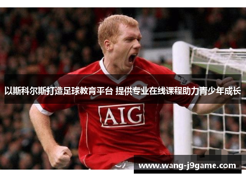 以斯科尔斯打造足球教育平台 提供专业在线课程助力青少年成长