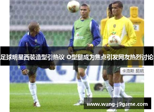 足球明星西装造型引热议 O型腿成为焦点引发网友热烈讨论