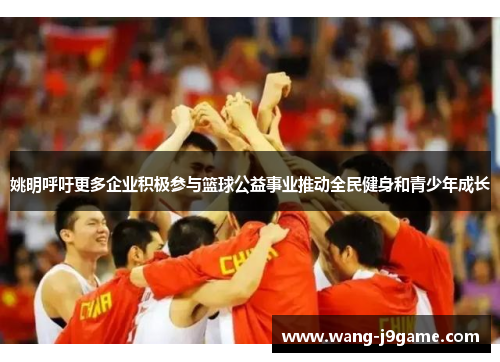 姚明呼吁更多企业积极参与篮球公益事业推动全民健身和青少年成长