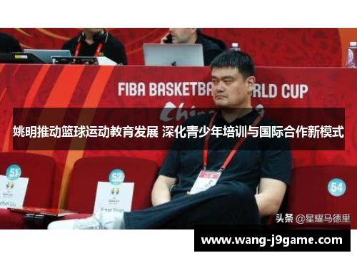 姚明推动篮球运动教育发展 深化青少年培训与国际合作新模式