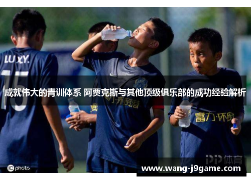 成就伟大的青训体系 阿贾克斯与其他顶级俱乐部的成功经验解析