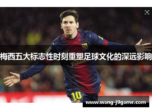 梅西五大标志性时刻重塑足球文化的深远影响