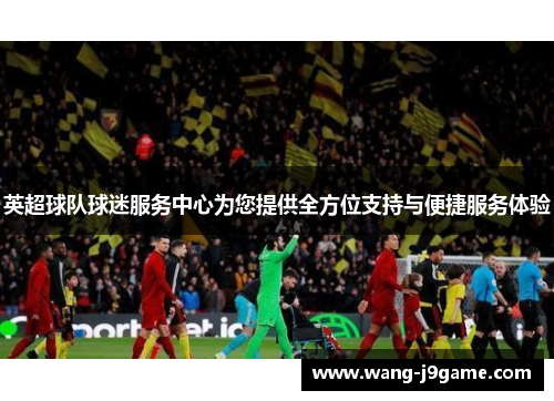 英超球队球迷服务中心为您提供全方位支持与便捷服务体验