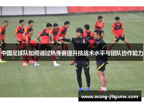中国足球队如何通过热身赛提升技战术水平与团队协作能力