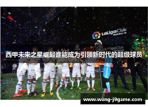 西甲未来之星崛起谁能成为引领新时代的超级球员
