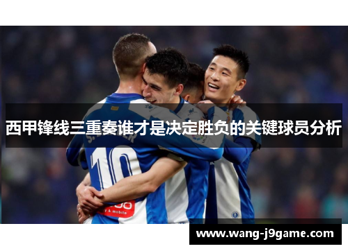 西甲锋线三重奏谁才是决定胜负的关键球员分析