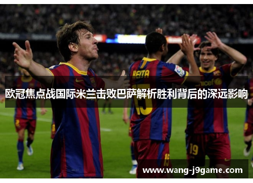 欧冠焦点战国际米兰击败巴萨解析胜利背后的深远影响