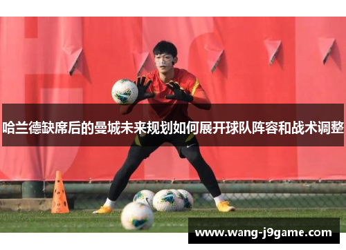 哈兰德缺席后的曼城未来规划如何展开球队阵容和战术调整 哈兰德缺席后的曼城未来规划如何展开球队阵容和战术调整