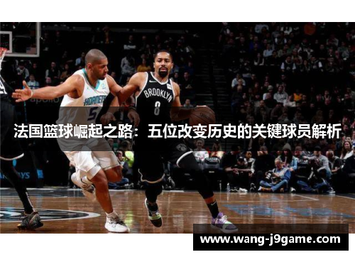 法国篮球崛起之路:五位改变历史的关键球员解析 法国篮球崛起之路:五位改变历史的关键球员解析