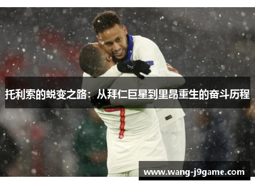 托利索的蜕变之路：从拜仁巨星到里昂重生的奋斗历程