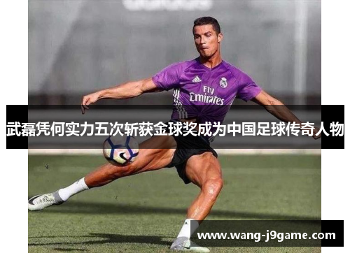 武磊凭何实力五次斩获金球奖成为中国足球传奇人物