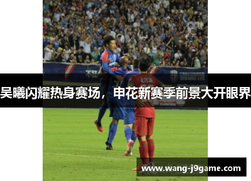 吴曦闪耀热身赛场,申花新赛季前景大开眼界 吴曦闪耀热身赛场,申花新赛季前景大开眼界