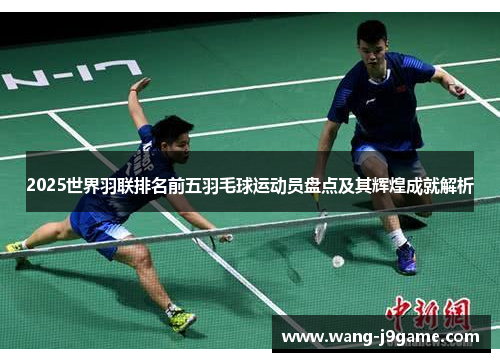 2025世界羽联排名前五羽毛球运动员盘点及其辉煌成就解析