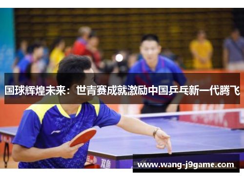 国球辉煌未来：世青赛成就激励中国乒乓新一代腾飞