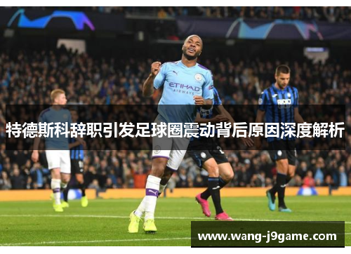 特德斯科辞职引发足球圈震动背后原因深度解析