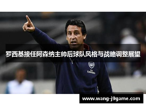 罗西基接任阿森纳主帅后球队风格与战略调整展望