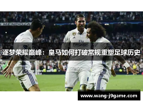 逐梦荣耀巅峰：皇马如何打破常规重塑足球历史