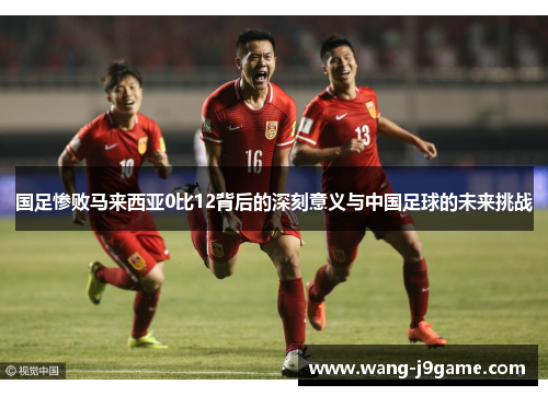 国足惨败马来西亚0比12背后的深刻意义与中国足球的未来挑战