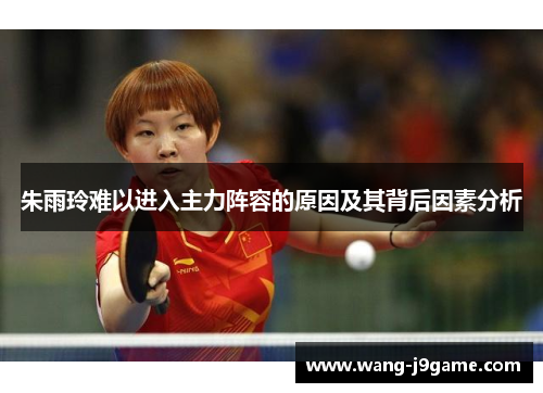 朱雨玲难以进入主力阵容的原因及其背后因素分析