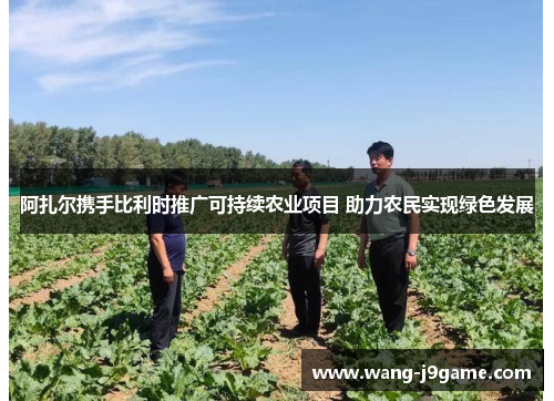 阿扎尔携手比利时推广可持续农业项目 助力农民实现绿色发展