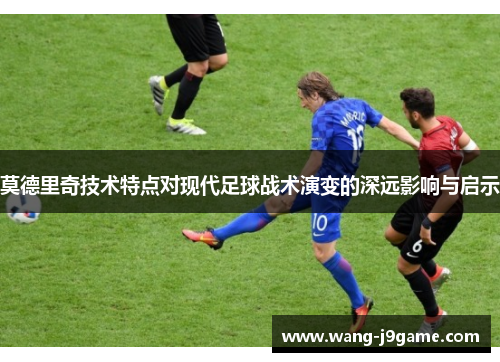 莫德里奇技术特点对现代足球战术演变的深远影响与启示 莫德里奇技术特点对现代足球战术演变的深远影响与启示