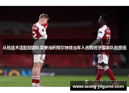 从技战术适配到团队需要浅析阿尔特塔当年入选西班牙国家队的原因