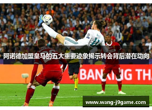 阿诺德加盟皇马的五大重要迹象揭示转会背后潜在动向 阿诺德加盟皇马的五大重要迹象揭示转会背后潜在动向