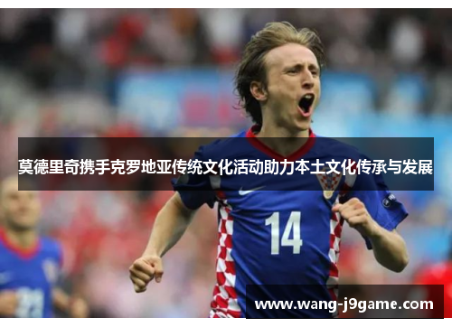 莫德里奇携手克罗地亚传统文化活动助力本土文化传承与发展 莫德里奇携手克罗地亚传统文化活动助力本土文化传承与发展
