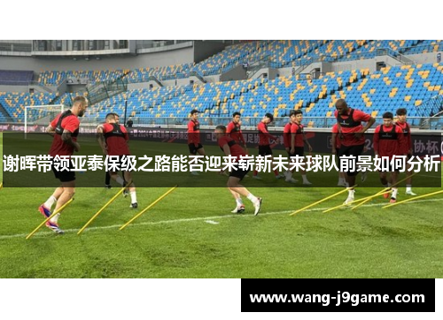 谢晖带领亚泰保级之路能否迎来崭新未来球队前景如何分析