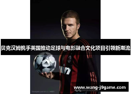贝克汉姆携手英国推动足球与电影融合文化项目引领新潮流