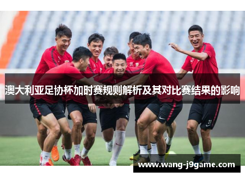 澳大利亚足协杯加时赛规则解析及其对比赛结果的影响