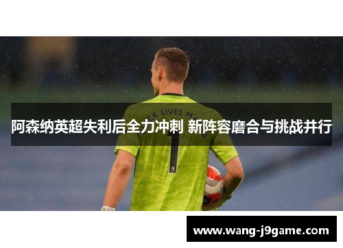 阿森纳英超失利后全力冲刺 新阵容磨合与挑战并行