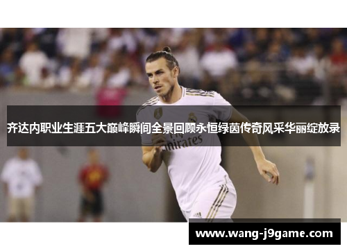 齐达内职业生涯五大巅峰瞬间全景回顾永恒绿茵传奇风采华丽绽放录