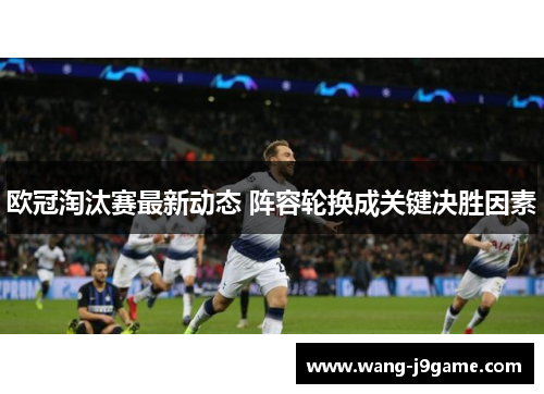 欧冠淘汰赛最新动态 阵容轮换成关键决胜因素
